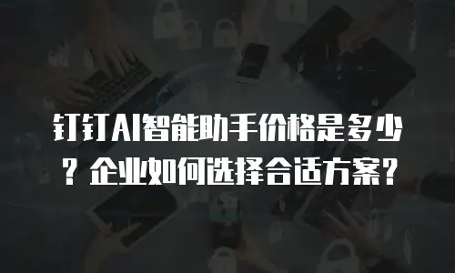 钉钉AI智能助手价格是多少？企业如何选择合适方案？
