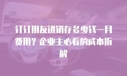 钉钉用友进销存多少钱一月费用？企业主必看的成本拆解
