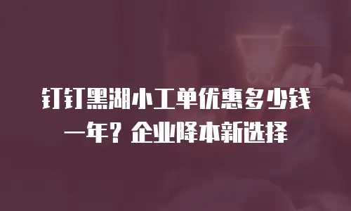 钉钉黑湖小工单优惠多少钱一年？企业降本新选择