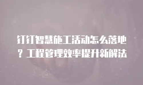 钉钉智慧施工活动怎么落地？工程管理效率提升新解法