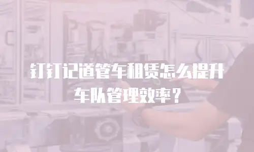 钉钉记道管车租赁怎么提升车队管理效率？