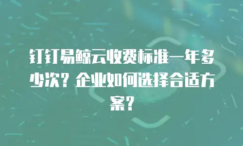 钉钉易鲸云收费标准一年多少次？企业如何选择合适方案？
