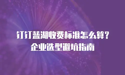 钉钉蓝湖收费标准怎么算？企业选型避坑指南