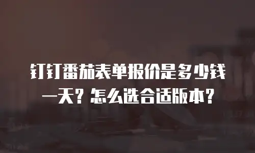 钉钉番茄表单报价是多少钱一天？怎么选合适版本？