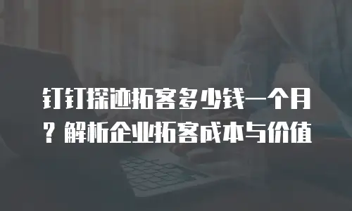 钉钉探迹拓客多少钱一个月？解析企业拓客成本与价值