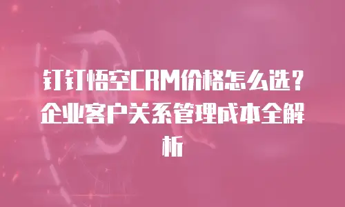 钉钉悟空CRM价格怎么选？企业客户关系管理成本全解析