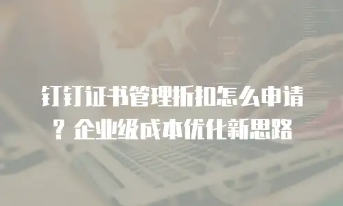 钉钉证书管理折扣怎么申请？企业级成本优化新思路