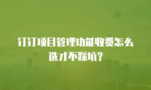 钉钉项目管理功能收费怎么选才不踩坑？