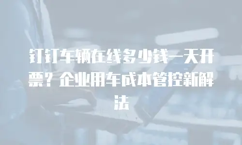 钉钉车辆在线多少钱一天开票？企业用车成本管控新解法