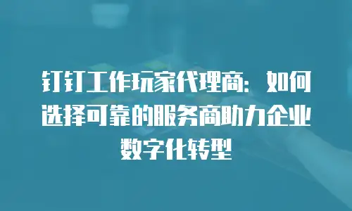 钉钉工作玩家代理商：如何选择可靠的服务商助力企业数字化转型