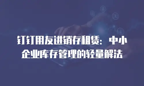 钉钉用友进销存租赁：中小企业库存管理的轻量解法