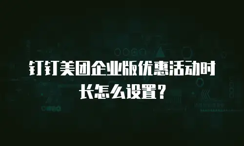 钉钉美团企业版优惠活动时长怎么设置？