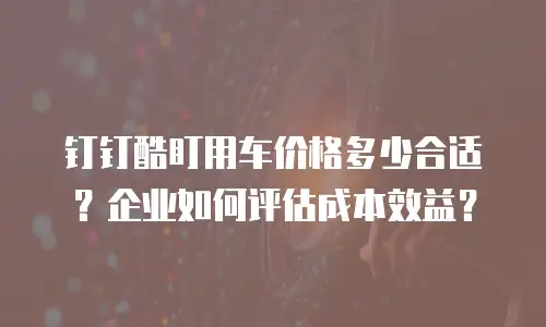钉钉酷盯用车价格多少合适？企业如何评估成本效益？