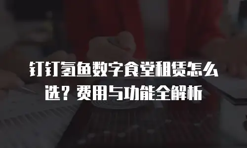 钉钉氢鱼数字食堂租赁怎么选？费用与功能全解析