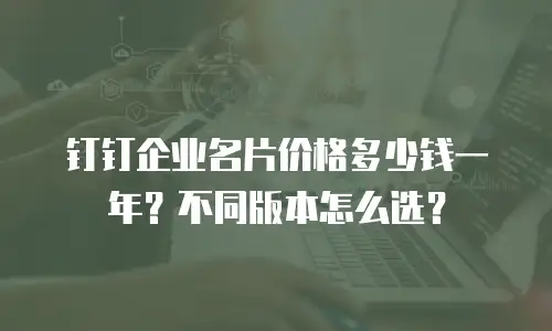 钉钉企业名片价格多少钱一年？不同版本怎么选？