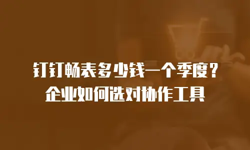 钉钉畅表多少钱一个季度？企业如何选对协作工具