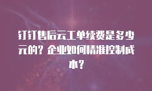 钉钉售后云工单续费是多少元的？企业如何精准控制成本？