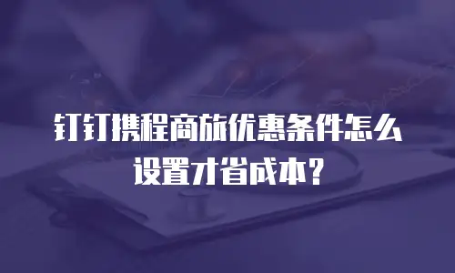 钉钉携程商旅优惠条件怎么设置才省成本？