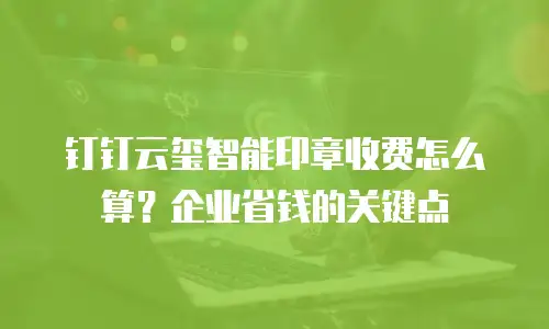 钉钉云玺智能印章收费怎么算？企业省钱的关键点