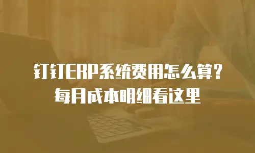 钉钉ERP系统费用怎么算？每月成本明细看这里