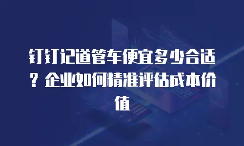 钉钉记道管车便宜多少合适？企业如何精准评估成本价值