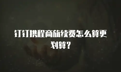 钉钉携程商旅续费怎么算更划算？