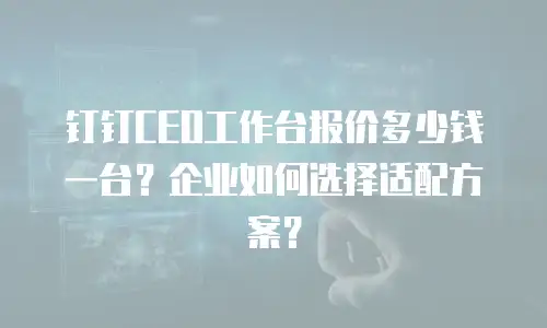 钉钉CEO工作台报价多少钱一台？企业如何选择适配方案？