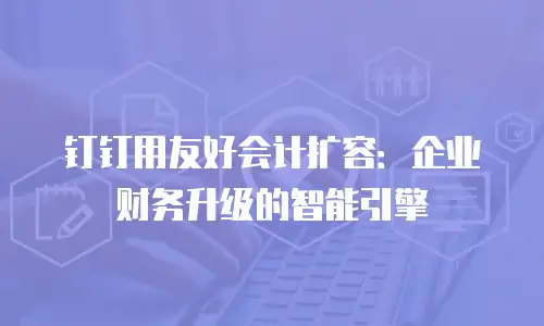 钉钉用友好会计扩容：企业财务升级的智能引擎