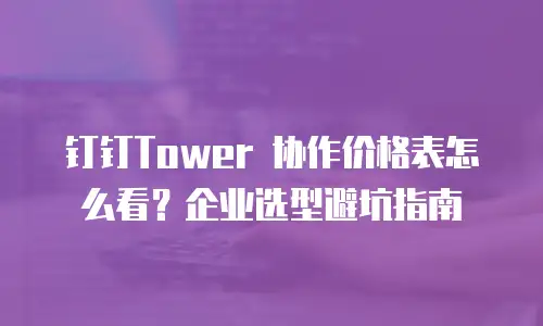 钉钉Tower 协作价格表怎么看？企业选型避坑指南