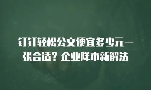 钉钉轻松公文便宜多少元一张合适？企业降本新解法