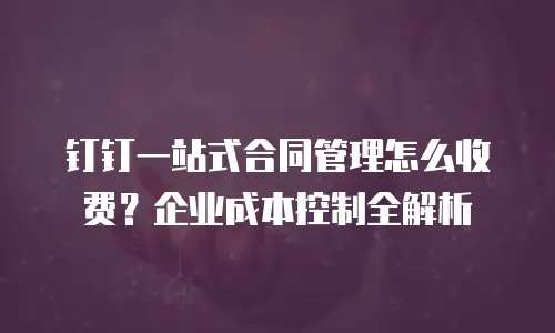 钉钉一站式合同管理怎么收费？企业成本控制全解析