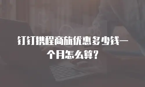 钉钉携程商旅优惠多少钱一个月怎么算？