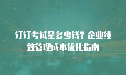 钉钉考试星多少钱？企业绩效管理成本优化指南