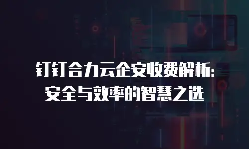 钉钉合力云企安收费解析：安全与效率的智慧之选