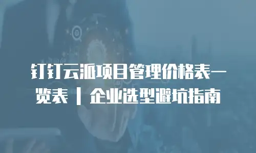 钉钉云派项目管理价格表一览表 | 企业选型避坑指南