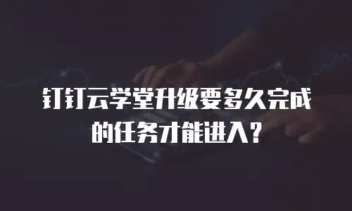 钉钉云学堂升级要多久完成的任务才能进入？