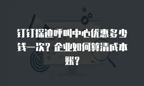 钉钉探迹呼叫中心优惠多少钱一次？企业如何算清成本账？