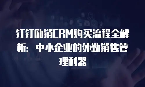 钉钉励销CRM购买流程全解析：中小企业的外勤销售管理利器