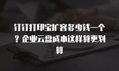 钉钉打印宝扩容多少钱一个？企业云盘成本这样算更划算