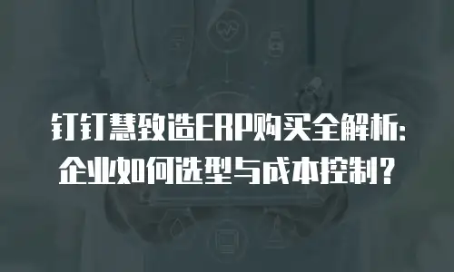 钉钉慧致造ERP购买全解析：企业如何选型与成本控制？