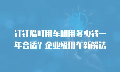 钉钉酷盯用车租用多少钱一年合适？企业级用车新解法