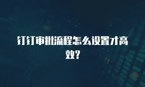 钉钉审批流程怎么设置才高效？