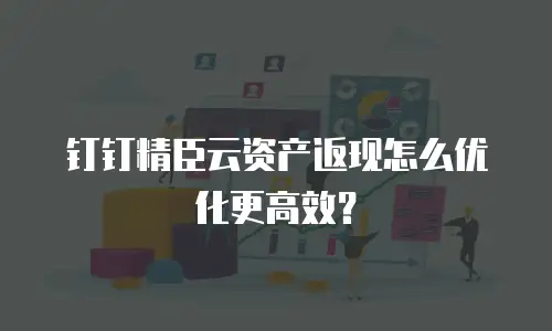 钉钉精臣云资产返现怎么优化更高效？