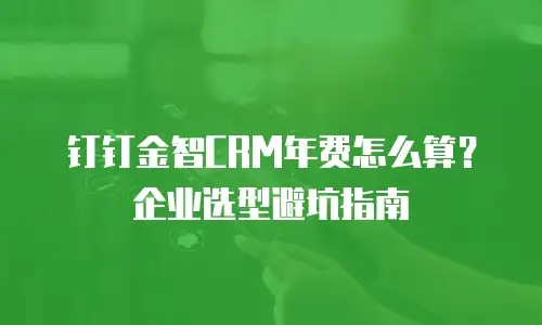 钉钉金智CRM年费怎么算？企业选型避坑指南