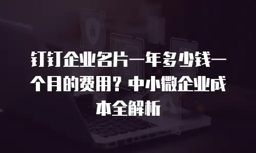 钉钉企业名片一年多少钱一个月的费用？中小微企业成本全解析
