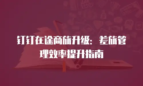 钉钉在途商旅升级：差旅管理效率提升指南