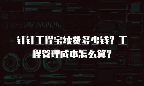 钉钉工程宝续费多少钱？工程管理成本怎么算？