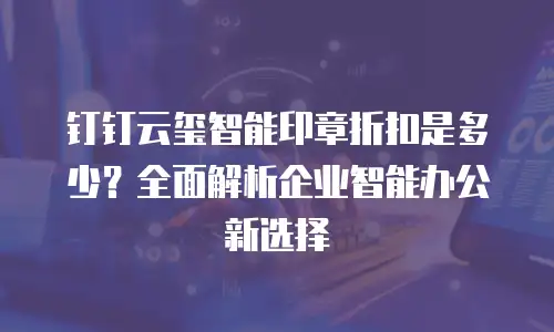 钉钉云玺智能印章折扣是多少？全面解析企业智能办公新选择