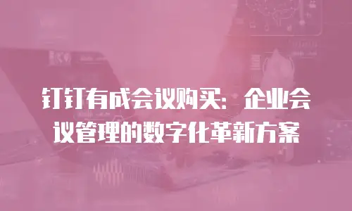 钉钉有成会议购买：企业会议管理的数字化革新方案