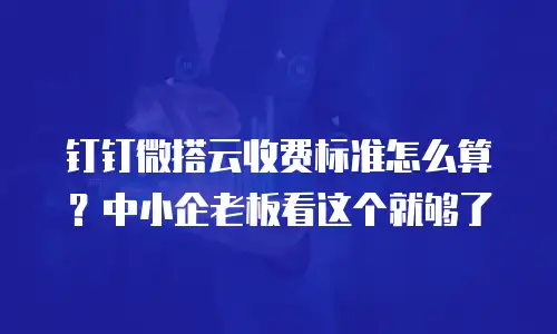 钉钉微搭云收费标准怎么算？中小企老板看这个就够了